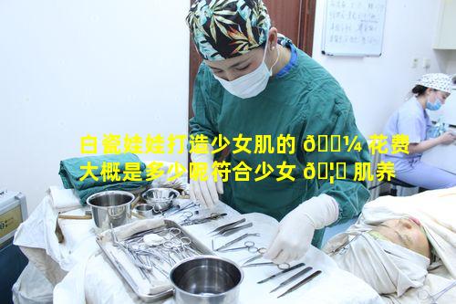 白瓷娃娃打造少女肌的 🌼 花费大概是多少呢符合少女 🦁 肌养成计划